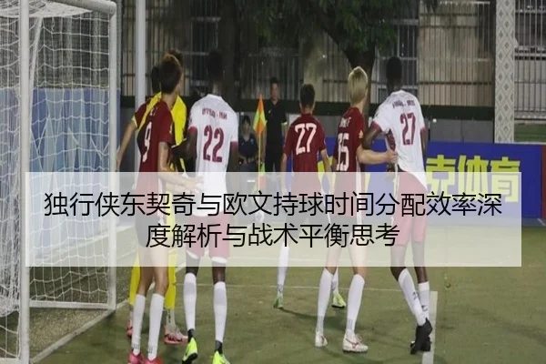独行侠东契奇与欧文持球时间分配效率深度解析与战术平衡思考