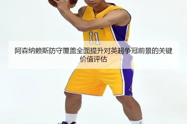 阿森纳赖斯防守覆盖全面提升对英超争冠前景的关键价值评估