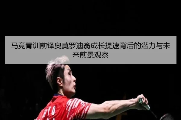 马竞青训前锋奥莫罗迪翁成长提速背后的潜力与未来前景观察