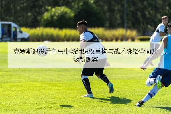 克罗斯退役后皇马中场组织权重构与战术脉络全面升级新观察