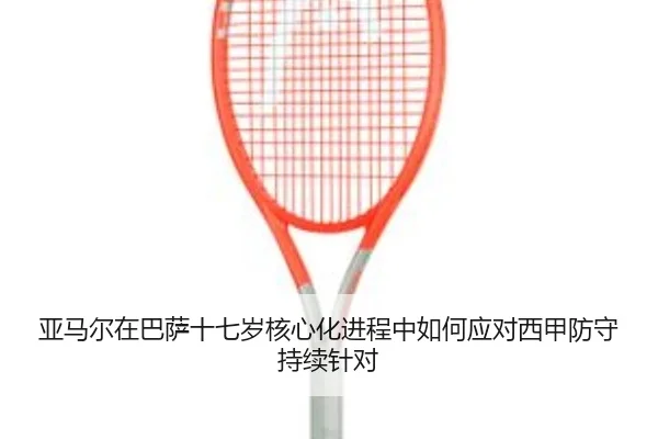 亚马尔在巴萨十七岁核心化进程中如何应对西甲防守持续针对